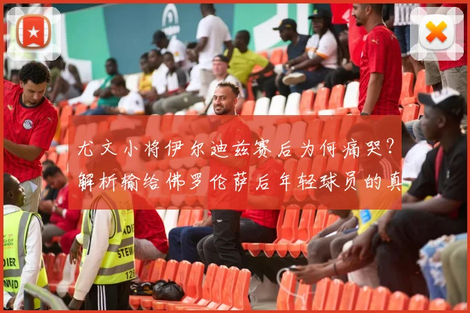 尤文小将伊尔迪兹赛后为何痛哭？解析输给佛罗伦萨后年轻球员的真实情绪与成长阵痛