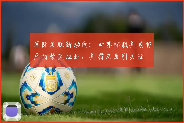 国际足联新动向:世界杯裁判或将严打禁区拉扯,判罚尺度引关注