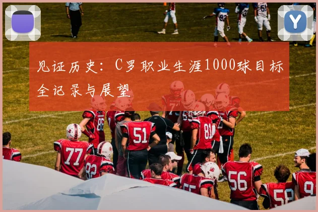 见证历史:C罗职业生涯1000球目标全记录与展望