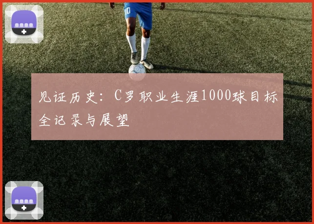 见证历史:C罗职业生涯1000球目标全记录与展望