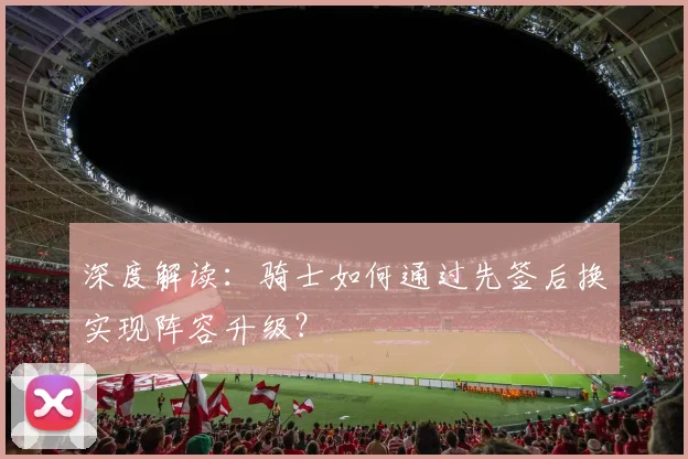 深度解读:骑士如何通过先签后换实现阵容升级?
