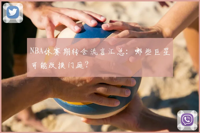 NBA休赛期转会流言汇总：哪些巨星可能改换门庭？