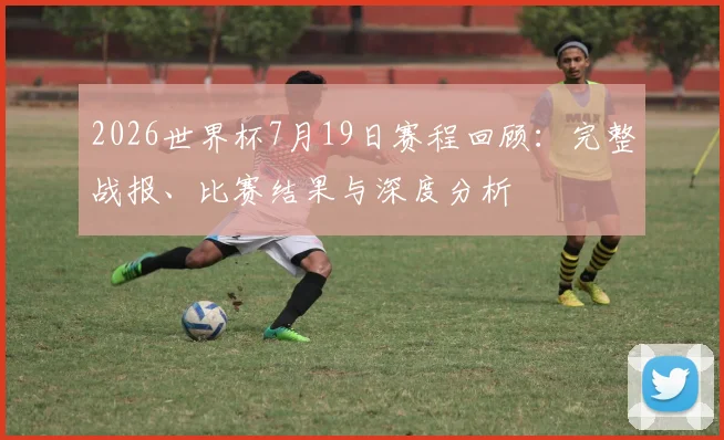 2026世界杯7月19日赛程回顾：完整战报、比赛结果与深度分析