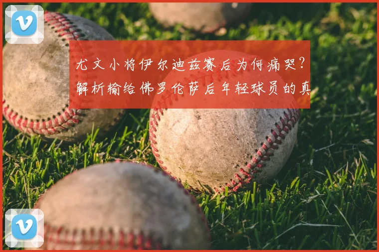 尤文小将伊尔迪兹赛后为何痛哭？解析输给佛罗伦萨后年轻球员的真实情绪与成长阵痛