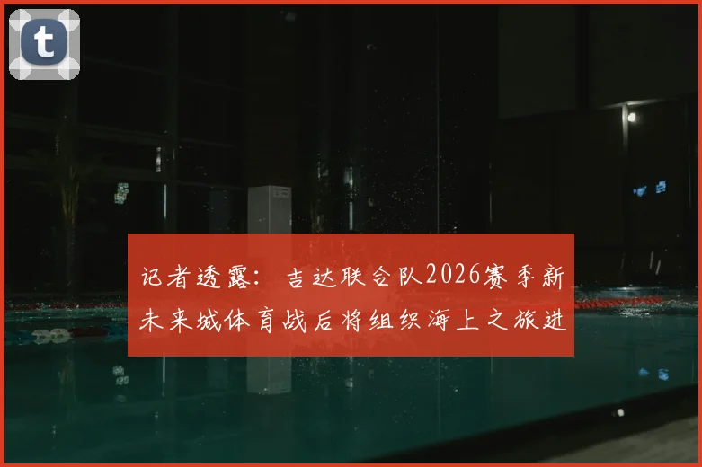 记者透露：吉达联合队2026赛季新未来城体育战后将组织海上之旅进行放松与团队建设