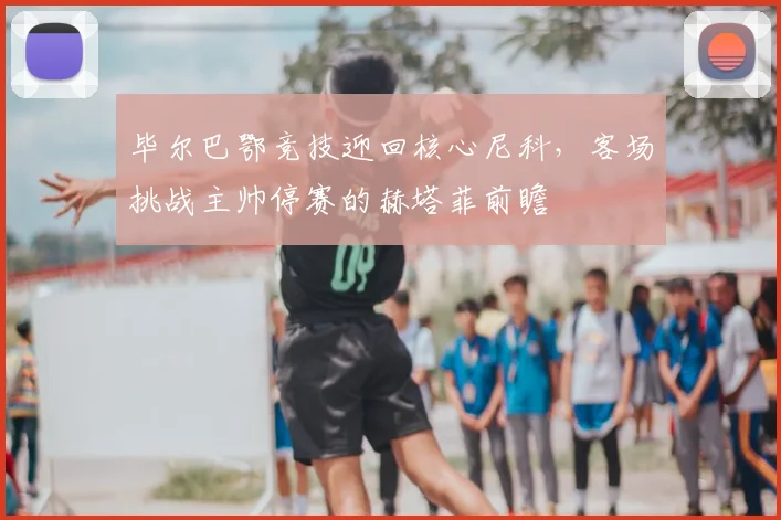毕尔巴鄂竞技迎回核心尼科，客场挑战主帅停赛的赫塔菲前瞻