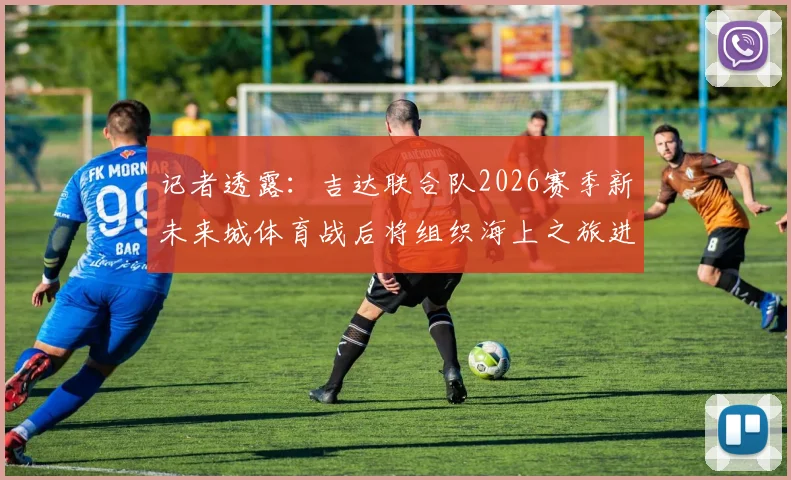 记者透露：吉达联合队2026赛季新未来城体育战后将组织海上之旅进行放松与团队建设
