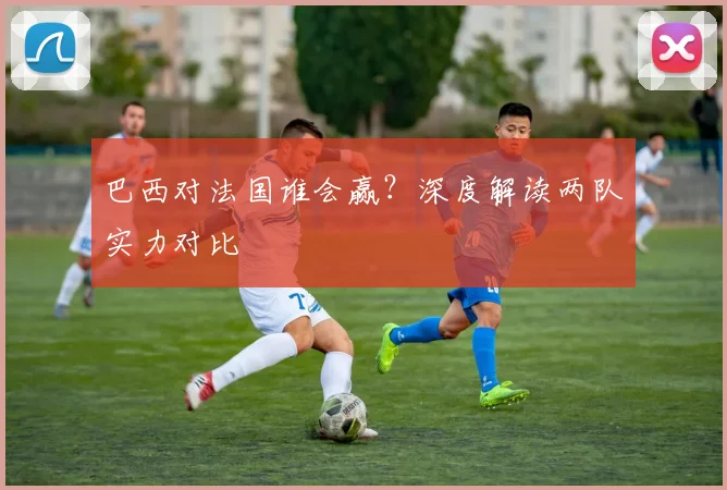 巴西对法国谁会赢?深度解读两队实力对比