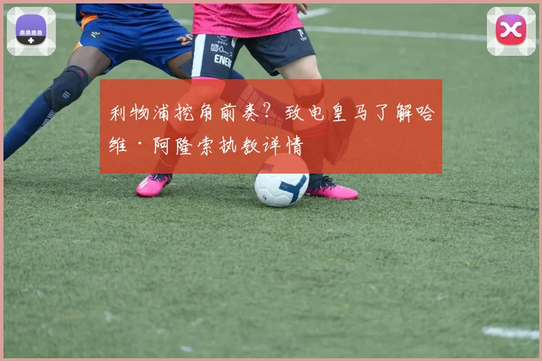 利物浦挖角前奏?致电皇马了解哈维·阿隆索执教详情