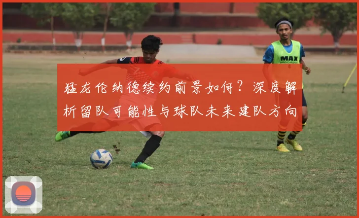 猛龙伦纳德续约前景如何？深度解析留队可能性与球队未来建队方向